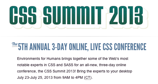 CSS Summit 2013. The 5th Annual 2-day online, live CSS conference. Environments for Humans brings together some of the Web's most notable experts in CSS and SASS for an all-new, three-day online conference, the CSS Summit 2013! Bring the experts to your desktop July 23-July 25, 2013 from 9AM to 4PM (CT)