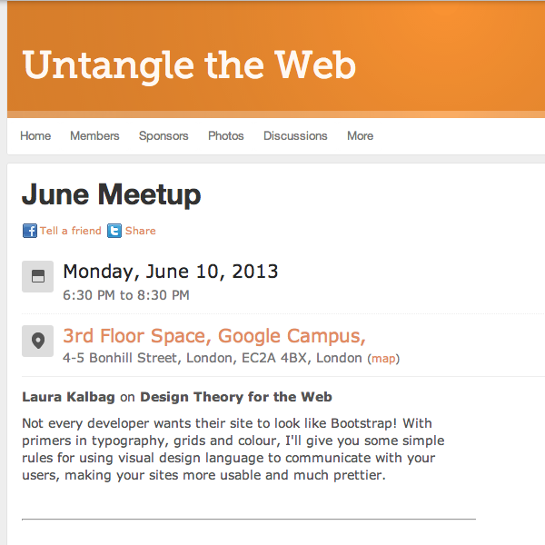 Untangle the Web: June Meetup - Monday, June 10, 2013 6:30 PM to 8:30 PM  3rd Floor Space, Google Campus, 4-5 Bonhill Street, London, EC2A 4BX, London - Laura Kalbag on Design Theory for the Web  Not every developer wants their site to look like Bootstrap! With primers in typography, grids and colour, I'll give you some simple rules for using visual design language to communicate with your users, making your sites more usable and much prettier.
