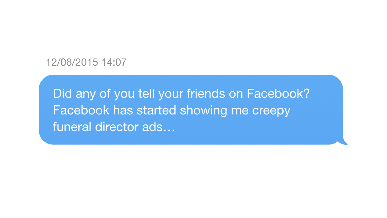 Me asking: Did any of you tell your friends on Facebook? Facebook has started showing me creepy funeral director ads…